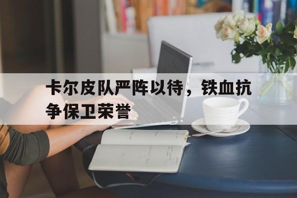 IM体育官方网-关于卡尔皮队严阵以待，铁血抗争保卫荣誉的信息
